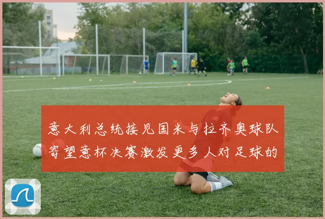 意大利总统接见国米与拉齐奥球队寄望意杯决赛激发更多人对足球的热爱