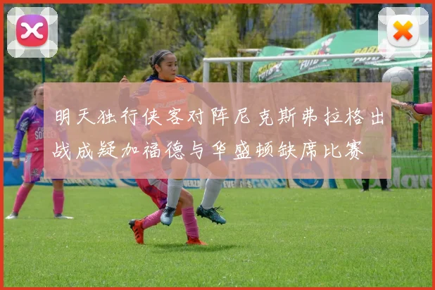 明天独行侠客对阵尼克斯弗拉格出战成疑加福德与华盛顿缺席比赛