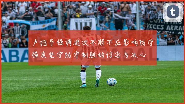 卢指导强调进攻不顺不应影响防守强度坚守防守制胜的信念与决心