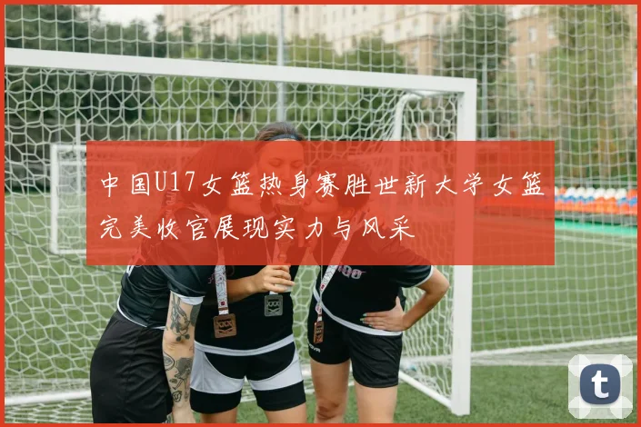 中国U17女篮热身赛胜世新大学女篮完美收官展现实力与风采